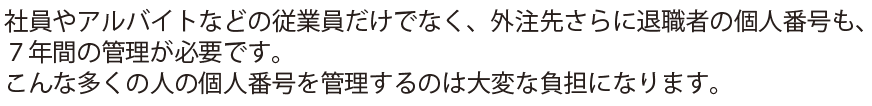 社員やアルバイトなどの従業員だけでなく、外注先さらに退職者の個人番号も、７年間の管理が必要です。こんな多くの人の個人番号を管理するのは大変な負担になります。