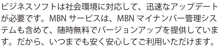 ビジネスソフトは社会環境に対応して、迅速なアップデートが必要です。MBNサービスは、MBNマイナンバー管理システムも含めて、随時無料でバージョンアップを提供しています。だから、いつまでも安く安心してご利用いただけます。