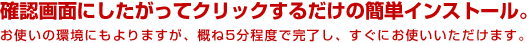 確認画面にしたがってクリックするだけの簡単インストール。 お使いの環境にもよりますが、概ね5分程度で完了し、すぐにお使いいただけます。