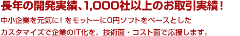 長年の開発実績、1,000社以上のお取引実績！ 中小企業を元気に！をモットーに0円ソフトをベースとしたカスタマイズで企業のIT化を、技術面・コスト面で応援します。